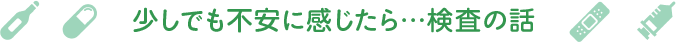 少しでも不安に感じたら…検査の話